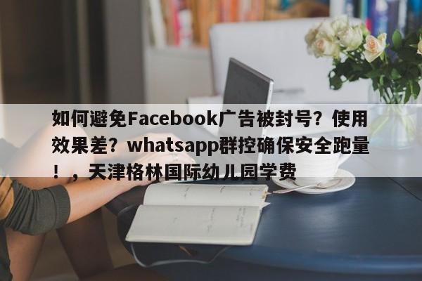 如何避免Facebook广告被封号？使用效果差？whatsapp群控确保安全跑量！，天津格林国际幼儿园学费