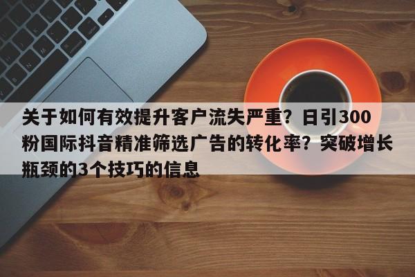 关于如何有效提升客户流失严重？日引300粉国际抖音精准筛选广告的转化率？突破增长瓶颈的3个技巧的信息