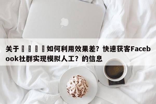 关于📈如何利用效果差？快速获客Facebook社群实现模拟人工？的信息