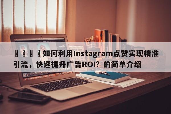 🎯如何利用Instagram点赞实现精准引流，快速提升广告ROI？的简单介绍