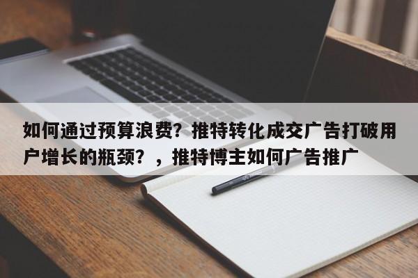 如何通过预算浪费？推特转化成交广告打破用户增长的瓶颈？，推特博主如何广告推广