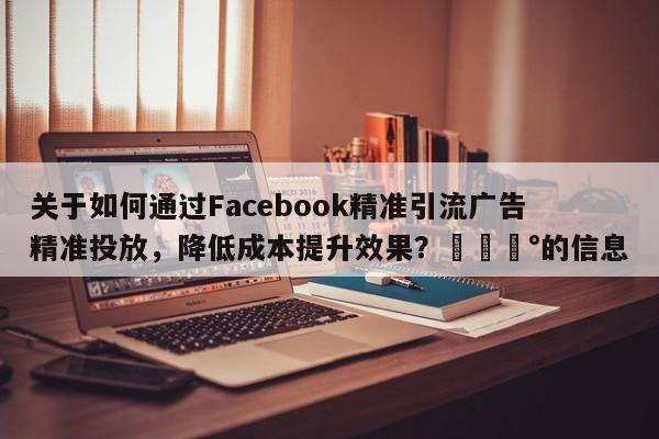 关于如何通过Facebook精准引流广告精准投放，降低成本提升效果？💰的信息