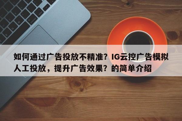 如何通过广告投放不精准？IG云控广告模拟人工投放，提升广告效果？的简单介绍
