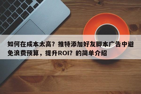 如何在成本太高？推特添加好友脚本广告中避免浪费预算，提升ROI？的简单介绍