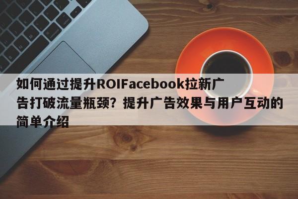 如何通过提升ROIFacebook拉新广告打破流量瓶颈？提升广告效果与用户互动的简单介绍