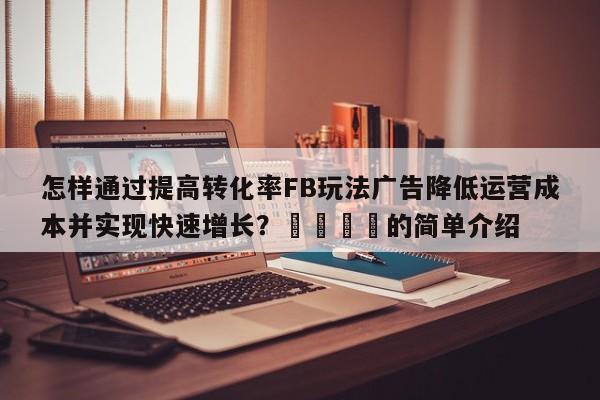 怎样通过提高转化率FB玩法广告降低运营成本并实现快速增长？📈的简单介绍