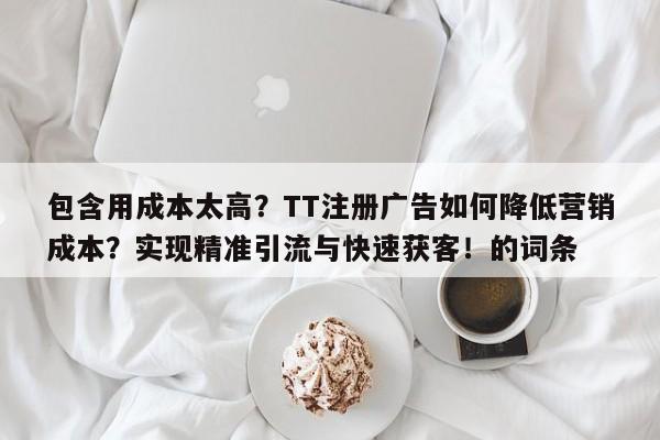 包含用成本太高？TT注册广告如何降低营销成本？实现精准引流与快速获客！的词条