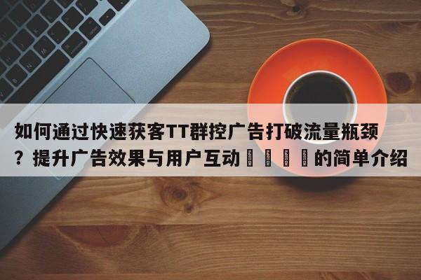 如何通过快速获客TT群控广告打破流量瓶颈？提升广告效果与用户互动🚀的简单介绍