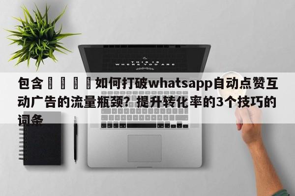 包含📌如何打破whatsapp自动点赞互动广告的流量瓶颈？提升转化率的3个技巧的词条