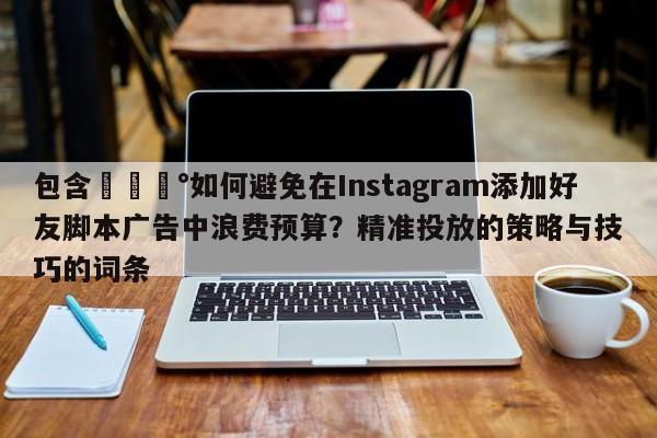 包含💰如何避免在Instagram添加好友脚本广告中浪费预算？精准投放的策略与技巧的词条