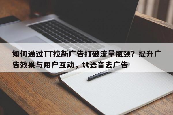 如何通过TT拉新广告打破流量瓶颈？提升广告效果与用户互动，tt语音去广告