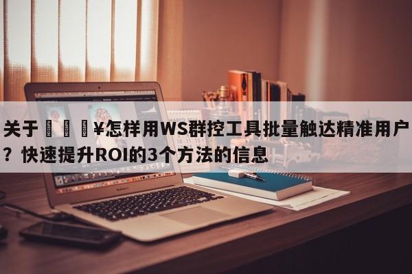 关于💥怎样用WS群控工具批量触达精准用户？快速提升ROI的3个方法的信息