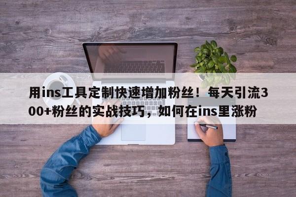 用ins工具定制快速增加粉丝！每天引流300+粉丝的实战技巧，如何在ins里涨粉