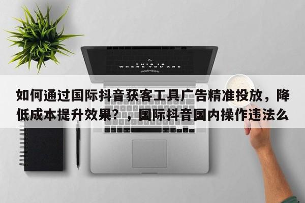 如何通过国际抖音获客工具广告精准投放，降低成本提升效果？，国际抖音国内操作违法么