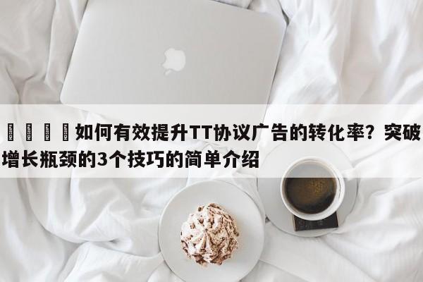 💡如何有效提升TT协议广告的转化率？突破增长瓶颈的3个技巧的简单介绍