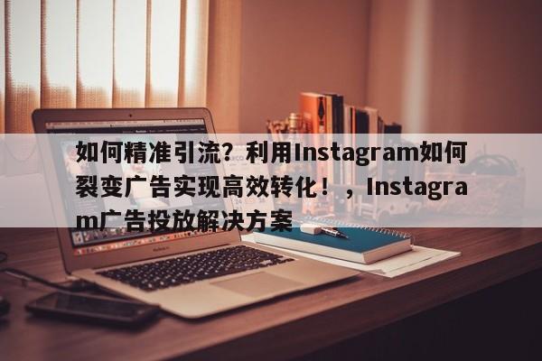 如何精准引流？利用Instagram如何裂变广告实现高效转化！，Instagram广告投放解决方案