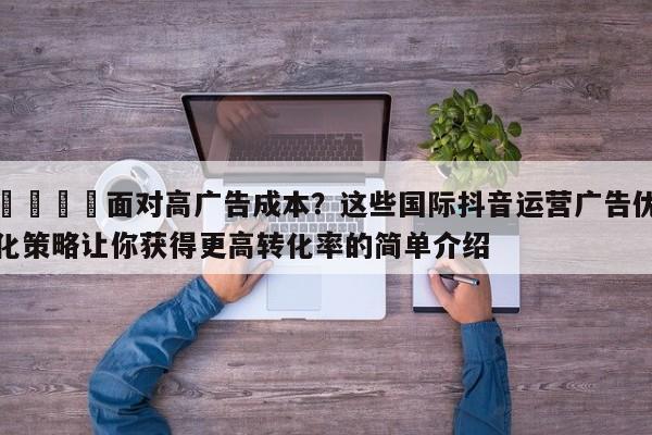 📌面对高广告成本？这些国际抖音运营广告优化策略让你获得更高转化率的简单介绍