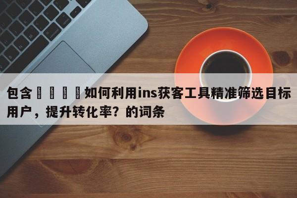 包含📌如何利用ins获客工具精准筛选目标用户，提升转化率？的词条
