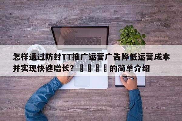 怎样通过防封TT推广运营广告降低运营成本并实现快速增长？📈的简单介绍