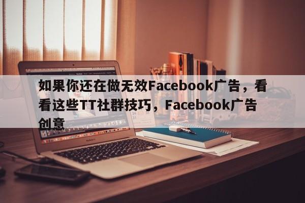 如果你还在做无效Facebook广告，看看这些TT社群技巧，Facebook广告创意