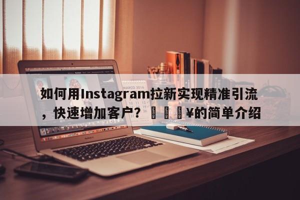 如何用Instagram拉新实现精准引流，快速增加客户？🔥的简单介绍