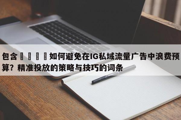 包含💡如何避免在IG私域流量广告中浪费预算？精准投放的策略与技巧的词条