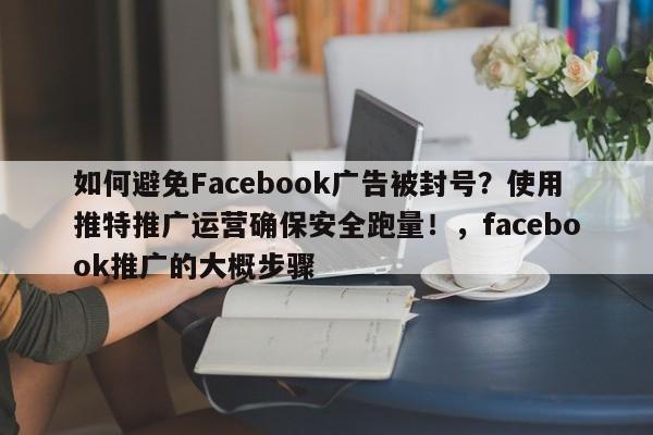如何避免Facebook广告被封号？使用推特推广运营确保安全跑量！，facebook推广的大概步骤