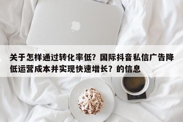 关于怎样通过转化率低？国际抖音私信广告降低运营成本并实现快速增长？的信息