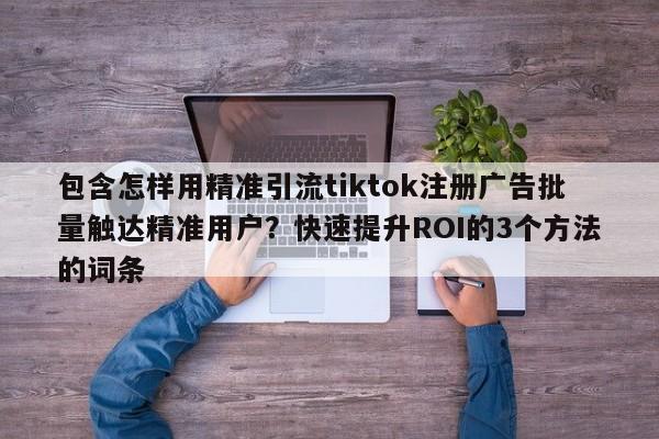 包含怎样用精准引流tiktok注册广告批量触达精准用户？快速提升ROI的3个方法的词条