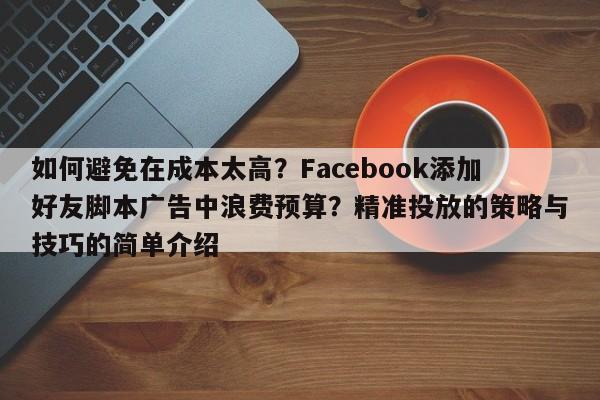 如何避免在成本太高？Facebook添加好友脚本广告中浪费预算？精准投放的策略与技巧的简单介绍