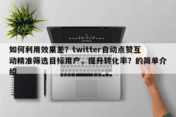 如何利用效果差？twitter自动点赞互动精准筛选目标用户，提升转化率？的简单介绍