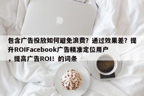 包含广告投放如何避免浪费？通过效果差？提升ROIFacebook广告精准定位用户，提高广告ROI！的词条