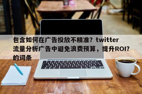 包含如何在广告投放不精准？twitter流量分析广告中避免浪费预算，提升ROI？的词条