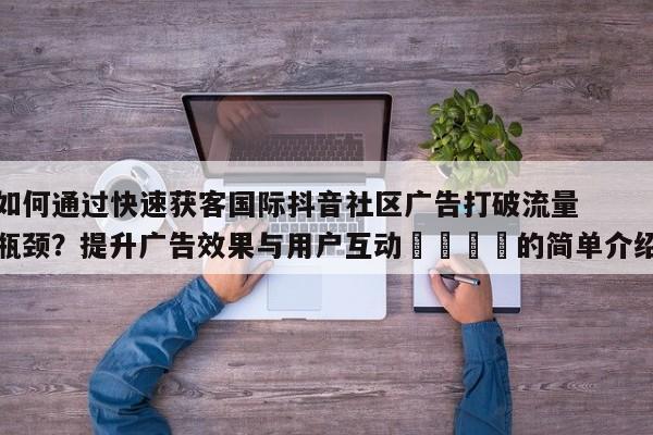 如何通过快速获客国际抖音社区广告打破流量瓶颈？提升广告效果与用户互动📣的简单介绍