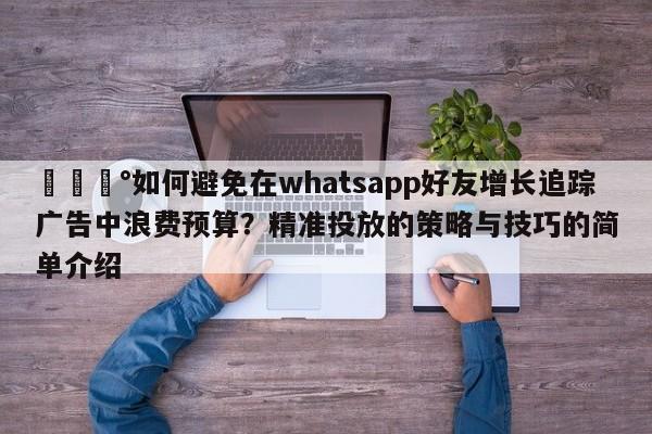 💰如何避免在whatsapp好友增长追踪广告中浪费预算？精准投放的策略与技巧的简单介绍
