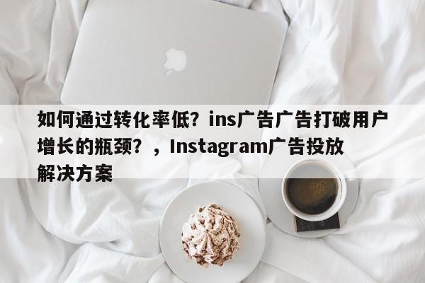 如何通过转化率低？ins广告广告打破用户增长的瓶颈？，Instagram广告投放解决方案