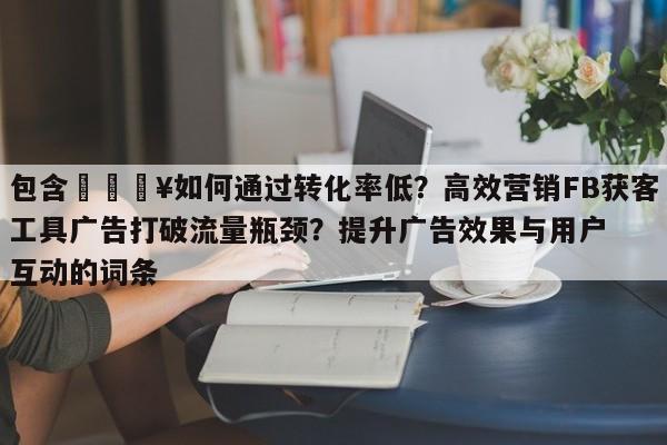 包含💥如何通过转化率低？高效营销FB获客工具广告打破流量瓶颈？提升广告效果与用户互动的词条