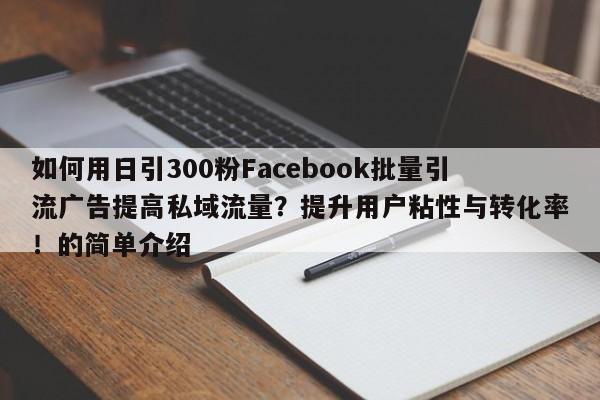 如何用日引300粉Facebook批量引流广告提高私域流量？提升用户粘性与转化率！的简单介绍