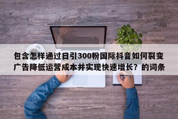 包含怎样通过日引300粉国际抖音如何裂变广告降低运营成本并实现快速增长？的词条