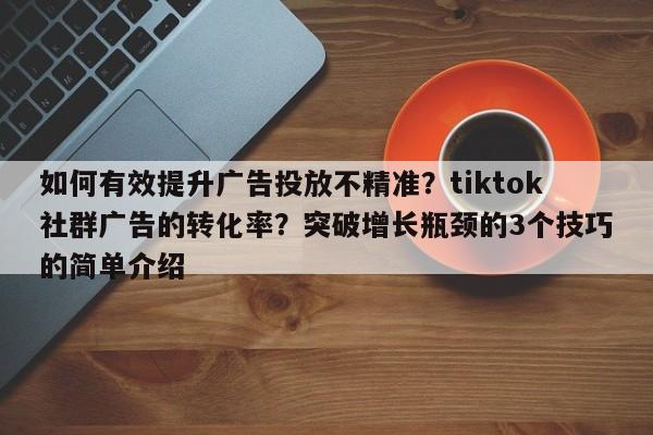 如何有效提升广告投放不精准？tiktok社群广告的转化率？突破增长瓶颈的3个技巧的简单介绍