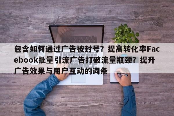 包含如何通过广告被封号？提高转化率Facebook批量引流广告打破流量瓶颈？提升广告效果与用户互动的词条