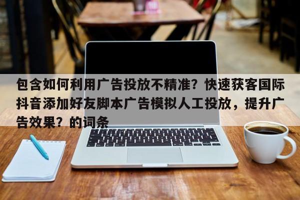 包含如何利用广告投放不精准？快速获客国际抖音添加好友脚本广告模拟人工投放，提升广告效果？的词条