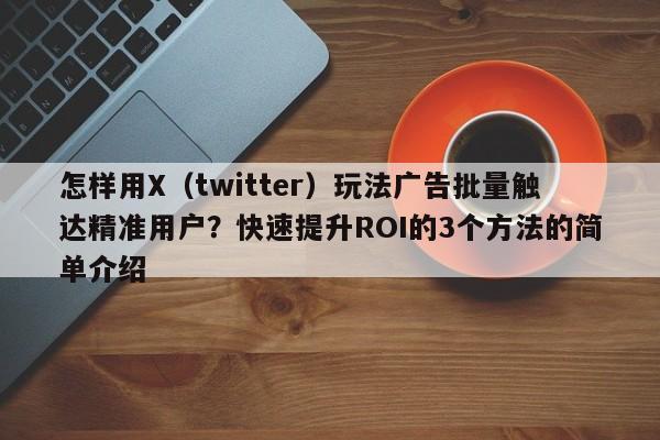 怎样用X（twitter）玩法广告批量触达精准用户？快速提升ROI的3个方法的简单介绍
