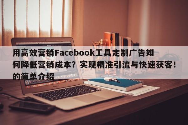 用高效营销Facebook工具定制广告如何降低营销成本？实现精准引流与快速获客！的简单介绍