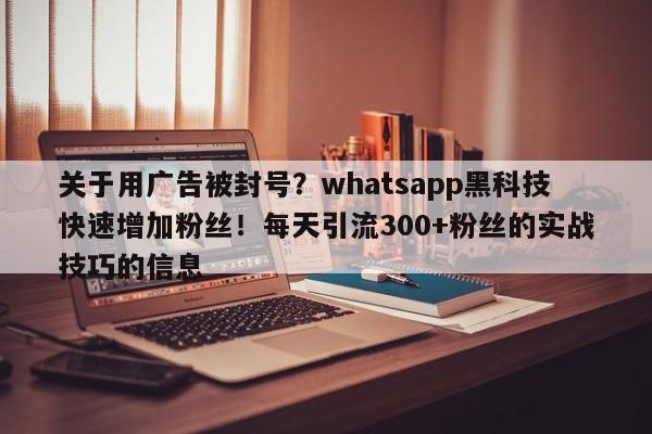 关于用广告被封号？whatsapp黑科技快速增加粉丝！每天引流300+粉丝的实战技巧的信息