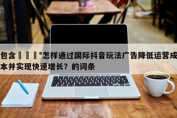 包含💰怎样通过国际抖音玩法广告降低运营成本并实现快速增长？的词条