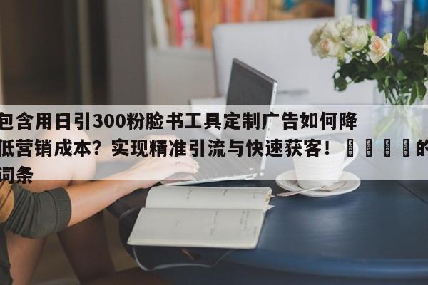 包含用日引300粉脸书工具定制广告如何降低营销成本？实现精准引流与快速获客！🚀的词条