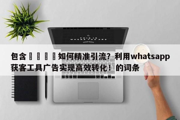 包含💡如何精准引流？利用whatsapp获客工具广告实现高效转化！的词条