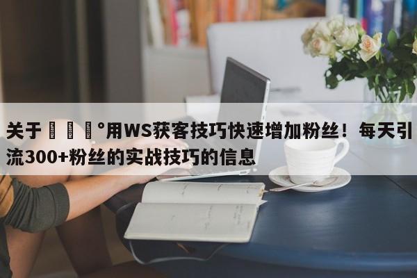 关于💰用WS获客技巧快速增加粉丝！每天引流300+粉丝的实战技巧的信息
