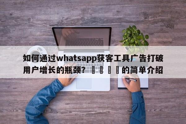 如何通过whatsapp获客工具广告打破用户增长的瓶颈？📈的简单介绍